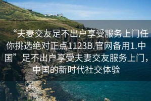 “夫妻交友足不出戶享受服務上門任你挑選絕對正點1123B.官網(wǎng)備用1.中國”足不出戶享受夫妻交友服務上門，中國的新時代社交體驗