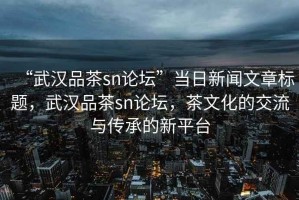 “武漢品茶sn論壇”當日新聞文章標題，武漢品茶sn論壇，茶文化的交流與傳承的新平臺