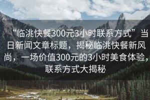 “臨洮快餐300元3小時聯(lián)系方式”當日新聞文章標題，揭秘臨洮快餐新風尚，一場價值300元的3小時美食體驗，聯(lián)系方式大揭秘