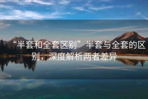 “半套和全套區(qū)別”半套與全套的區(qū)別，深度解析兩者差異