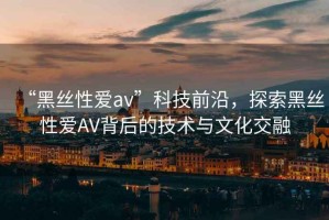 “黑絲性愛av”科技前沿，探索黑絲性愛AV背后的技術(shù)與文化交融