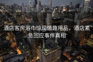 酒店客房浴巾驚現(xiàn)情趣用品，酒店緊急回應(yīng)事件真相