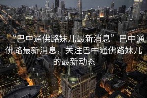 “巴中通佛路妹兒最新消息”巴中通佛路最新消息，關(guān)注巴中通佛路妹兒的最新動態(tài)