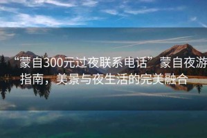 “蒙自300元過(guò)夜聯(lián)系電話”蒙自夜游指南，美景與夜生活的完美融合