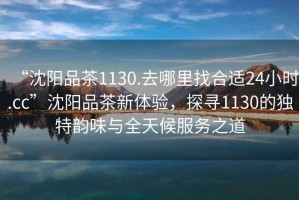 “沈陽品茶1130.去哪里找合適24小時(shí).cc”沈陽品茶新體驗(yàn)，探尋1130的獨(dú)特韻味與全天候服務(wù)之道