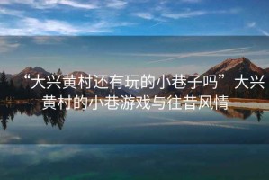 “大興黃村還有玩的小巷子嗎”大興黃村的小巷游戲與往昔風情