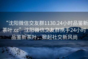 “沈陽微信交友群1130.24小時品鑒新茶葉.cc”沈陽微信交友群攜手24小時品鑒新茶葉，掀起社交新風(fēng)尚