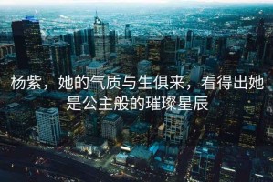 楊紫，她的氣質(zhì)與生俱來(lái)，看得出她是公主般的璀璨星辰