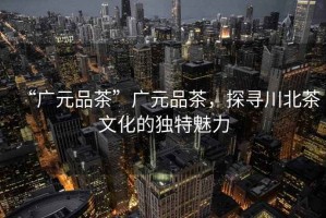 “廣元品茶”廣元品茶，探尋川北茶文化的獨(dú)特魅力
