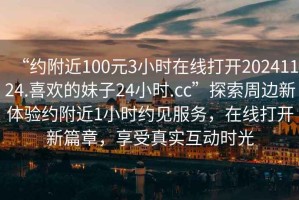 “約附近100元3小時在線打開20241124.喜歡的妹子24小時.cc”探索周邊新體驗約附近1小時約見服務(wù)，在線打開新篇章，享受真實互動時光