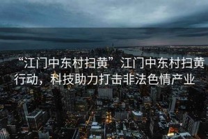 “江門中東村掃黃”江門中東村掃黃行動，科技助力打擊非法色情產(chǎn)業(yè)