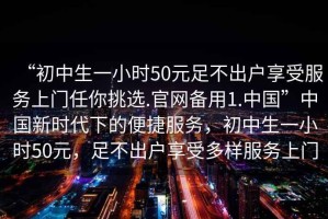 “初中生一小時50元足不出戶享受服務(wù)上門任你挑選.官網(wǎng)備用1.中國”中國新時代下的便捷服務(wù)，初中生一小時50元，足不出戶享受多樣服務(wù)上門