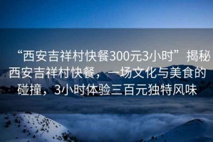 “西安吉祥村快餐300元3小時”揭秘西安吉祥村快餐，一場文化與美食的碰撞，3小時體驗三百元獨特風(fēng)味