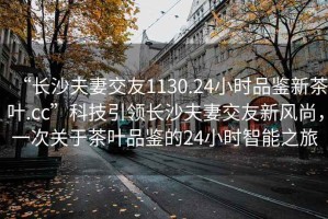 “長沙夫妻交友1130.24小時(shí)品鑒新茶葉.cc”科技引領(lǐng)長沙夫妻交友新風(fēng)尚，一次關(guān)于茶葉品鑒的24小時(shí)智能之旅