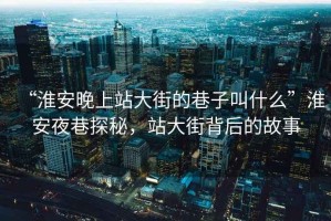 “淮安晚上站大街的巷子叫什么”淮安夜巷探秘，站大街背后的故事