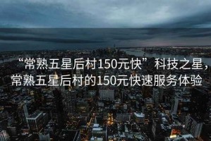 “常熟五星后村150元快”科技之星，常熟五星后村的150元快速服務體驗