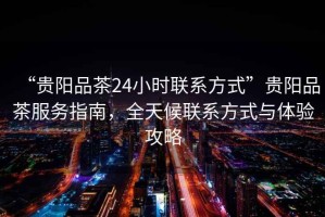 “貴陽品茶24小時(shí)聯(lián)系方式”貴陽品茶服務(wù)指南，全天候聯(lián)系方式與體驗(yàn)攻略