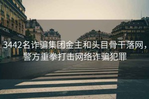 3442名詐騙集團(tuán)金主和頭目骨干落網(wǎng)，警方重拳打擊網(wǎng)絡(luò)詐騙犯罪
