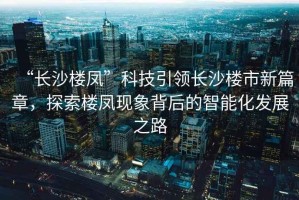 “長沙樓鳳”科技引領(lǐng)長沙樓市新篇章，探索樓鳳現(xiàn)象背后的智能化發(fā)展之路