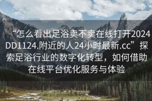 “怎么看出足浴賣不賣在線打開(kāi)2024DD1124.附近的人24小時(shí)最新.cc”探索足浴行業(yè)的數(shù)字化轉(zhuǎn)型，如何借助在線平臺(tái)優(yōu)化服務(wù)與體驗(yàn)