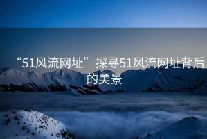 “51風流網(wǎng)址”探尋51風流網(wǎng)址背后的美景
