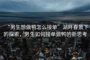 “男生想做鴨怎么接單”湖畔春景下的探索，男生如何接單做鴨的新思考