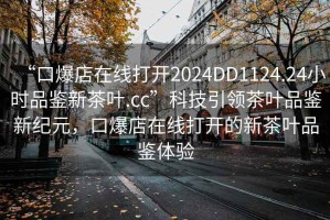 “口爆店在線打開2024DD1124.24小時品鑒新茶葉.cc”科技引領(lǐng)茶葉品鑒新紀元，口爆店在線打開的新茶葉品鑒體驗