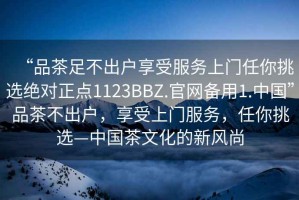 “品茶足不出戶享受服務(wù)上門任你挑選絕對正點1123BBZ.官網(wǎng)備用1.中國”品茶不出戶，享受上門服務(wù)，任你挑選—中國茶文化的新風尚