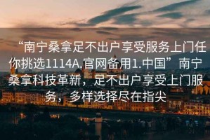 “南寧桑拿足不出戶享受服務(wù)上門任你挑選1114A.官網(wǎng)備用1.中國(guó)”南寧桑拿科技革新，足不出戶享受上門服務(wù)，多樣選擇盡在指尖