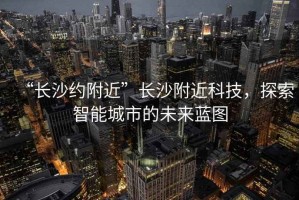 “長(zhǎng)沙約附近”長(zhǎng)沙附近科技，探索智能城市的未來(lái)藍(lán)圖