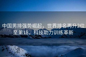 中國男排強(qiáng)勢崛起，世界排名再升2位至第18，科技助力訓(xùn)練革新