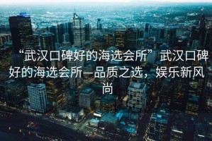 “武漢口碑好的海選會(huì)所”武漢口碑好的海選會(huì)所—品質(zhì)之選，娛樂(lè)新風(fēng)尚