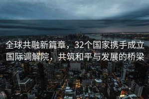 全球共融新篇章，32個(gè)國家攜手成立國際調(diào)解院，共筑和平與發(fā)展的橋梁