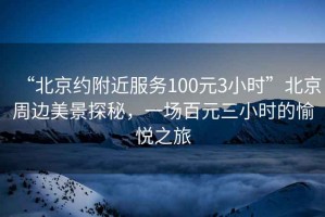 “北京約附近服務(wù)100元3小時(shí)”北京周邊美景探秘，一場(chǎng)百元三小時(shí)的愉悅之旅