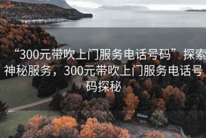 “300元帶吹上門服務(wù)電話號碼”探索神秘服務(wù)，300元帶吹上門服務(wù)電話號碼探秘