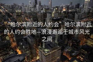 “哈爾濱附近的人約會(huì)”哈爾濱附近的人約會(huì)勝地—浪漫邂逅于城市風(fēng)光之間
