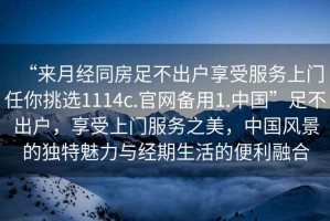 “來(lái)月經(jīng)同房足不出戶享受服務(wù)上門(mén)任你挑選1114c.官網(wǎng)備用1.中國(guó)”足不出戶，享受上門(mén)服務(wù)之美，中國(guó)風(fēng)景的獨(dú)特魅力與經(jīng)期生活的便利融合