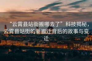 “云霄縣站街搬哪去了”科技揭秘，云霄縣站街的新搬遷背后的故事與變遷