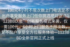 “100元4小時(shí)不限次數(shù)上門電話足不出戶享受服務(wù)上門任你挑選絕對(duì)正點(diǎn)1123BBD.官”創(chuàng)新服務(wù)模式來(lái)襲，僅需100元，4小時(shí)上門服務(wù)不限次數(shù)，足不出戶享受全方位服務(wù)體驗(yàn)—1123BBD全新官網(wǎng)正式上線
