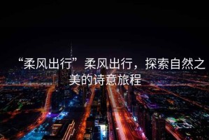 “柔風(fēng)出行”柔風(fēng)出行，探索自然之美的詩意旅程
