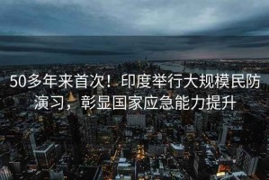 50多年來首次！印度舉行大規(guī)模民防演習(xí)，彰顯國家應(yīng)急能力提升