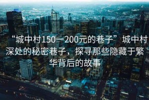“城中村150一200元的巷子”城中村深處的秘密巷子，探尋那些隱藏于繁華背后的故事