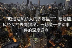 “昭通迎風(fēng)橋女的去哪里了”昭通迎風(fēng)橋女的去向揭秘，一場(chǎng)關(guān)于失蹤事件的深度調(diào)查