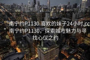 “南寧約P1130.喜歡的妹子24小時(shí).cc”南寧約P1130，探索城市魅力與尋找心儀之約