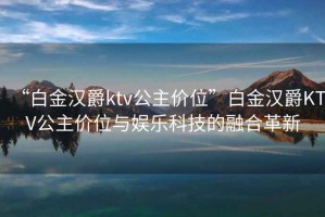 “白金漢爵ktv公主價位”白金漢爵KTV公主價位與娛樂科技的融合革新