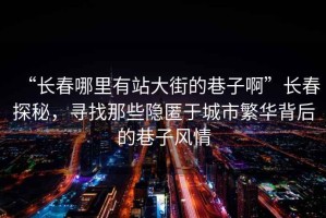 “長(zhǎng)春哪里有站大街的巷子啊”長(zhǎng)春探秘，尋找那些隱匿于城市繁華背后的巷子風(fēng)情