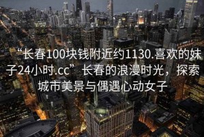 “長春100塊錢附近約1130.喜歡的妹子24小時(shí).cc”長春的浪漫時(shí)光，探索城市美景與偶遇心動(dòng)女子