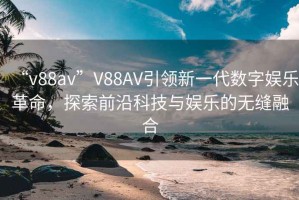 “v88av”V88AV引領(lǐng)新一代數(shù)字娛樂革命，探索前沿科技與娛樂的無縫融合