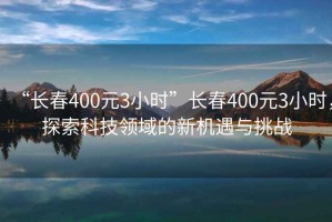 “長春400元3小時”長春400元3小時，探索科技領(lǐng)域的新機遇與挑戰(zhàn)