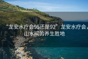“龍安水療會95還是92”龍安水療會，山水間的養(yǎng)生勝地